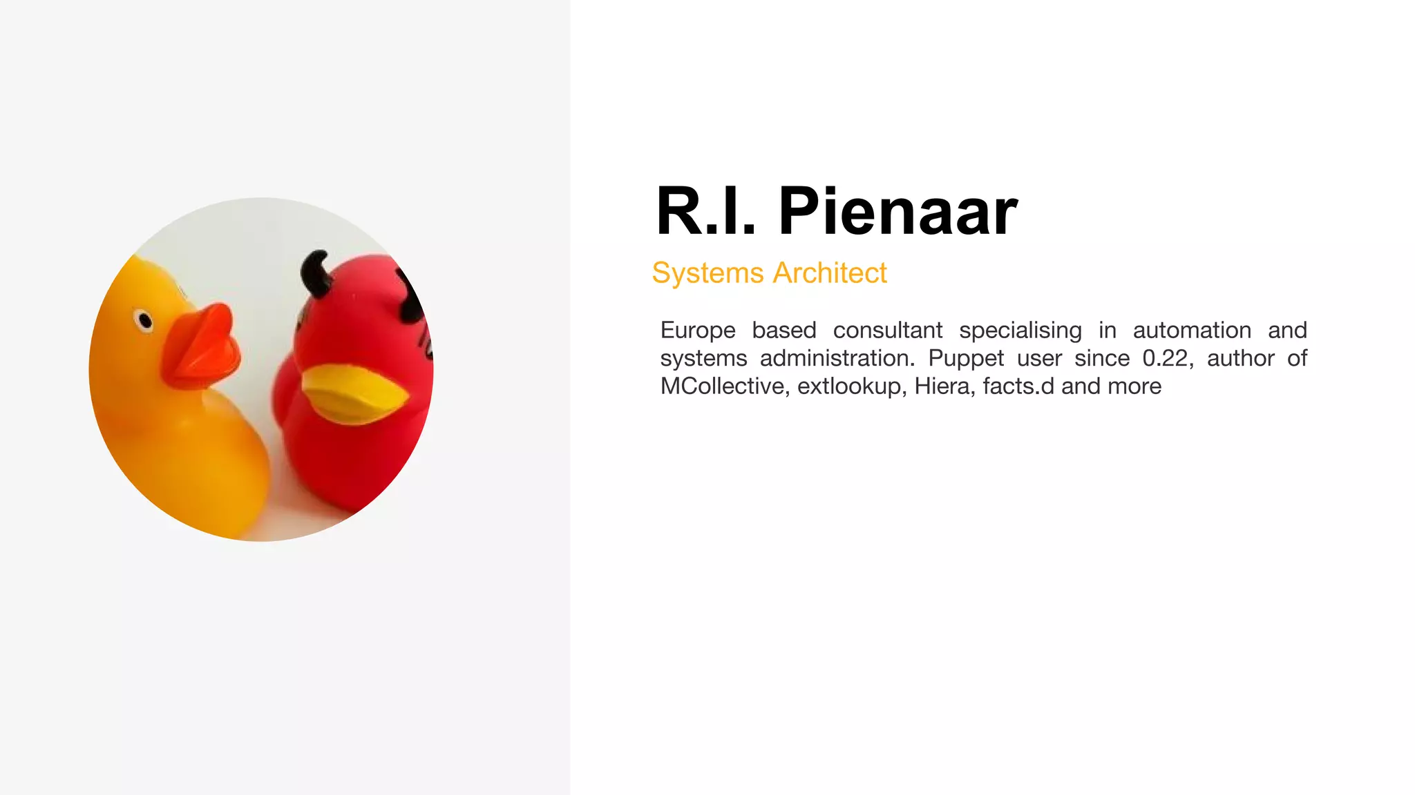 R.I. Pienaar
Systems Architect
Europe based consultant specialising in automation and
systems administration. Puppet user since 0.22, author of
MCollective, extlookup, Hiera, facts.d and more
 