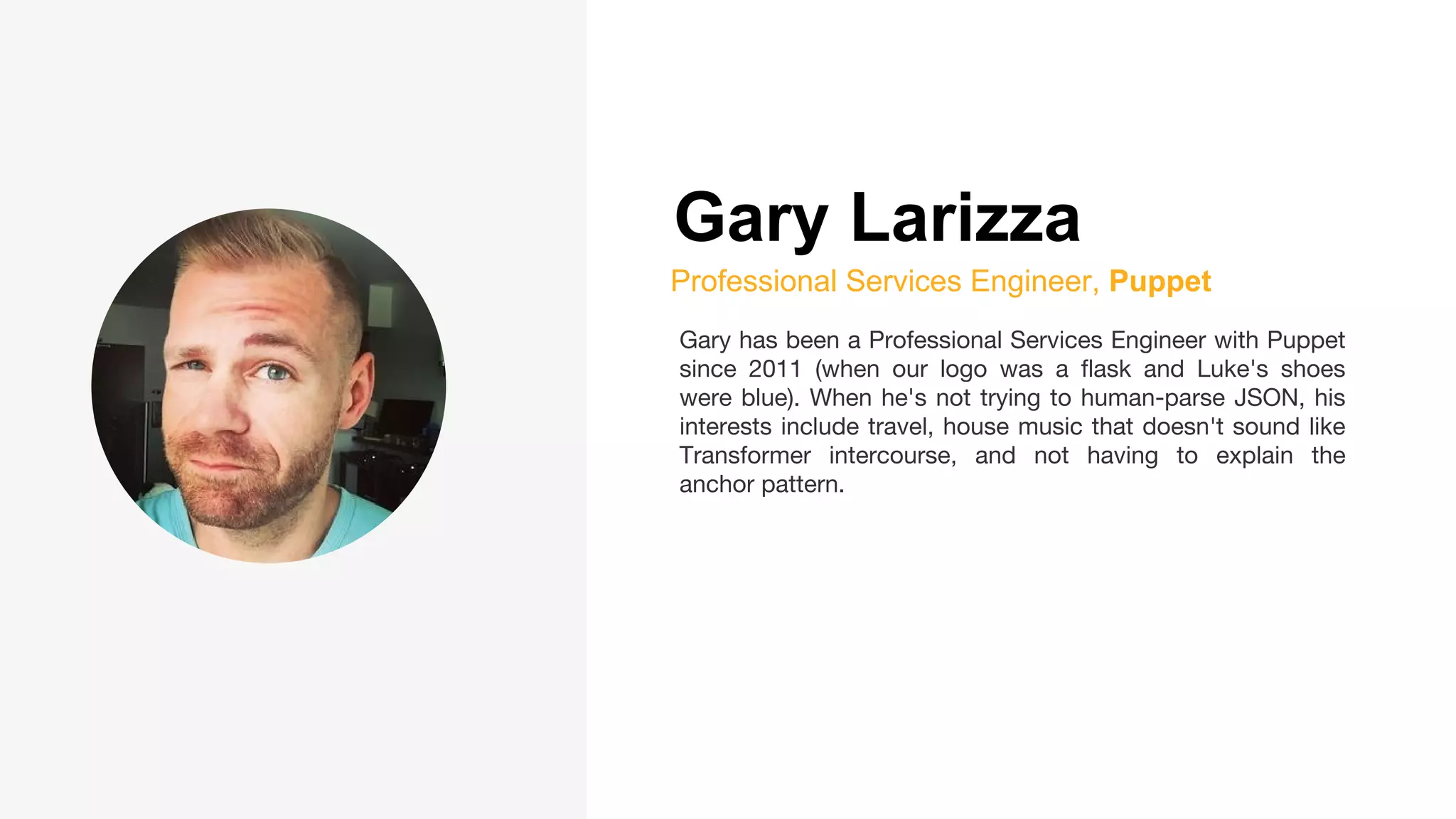 Gary Larizza
Professional Services Engineer, Puppet
Gary has been a Professional Services Engineer with Puppet
since 2011 (when our logo was a flask and Luke's shoes
were blue). When he's not trying to human-parse JSON, his
interests include travel, house music that doesn't sound like
Transformer intercourse, and not having to explain the
anchor pattern.
 
