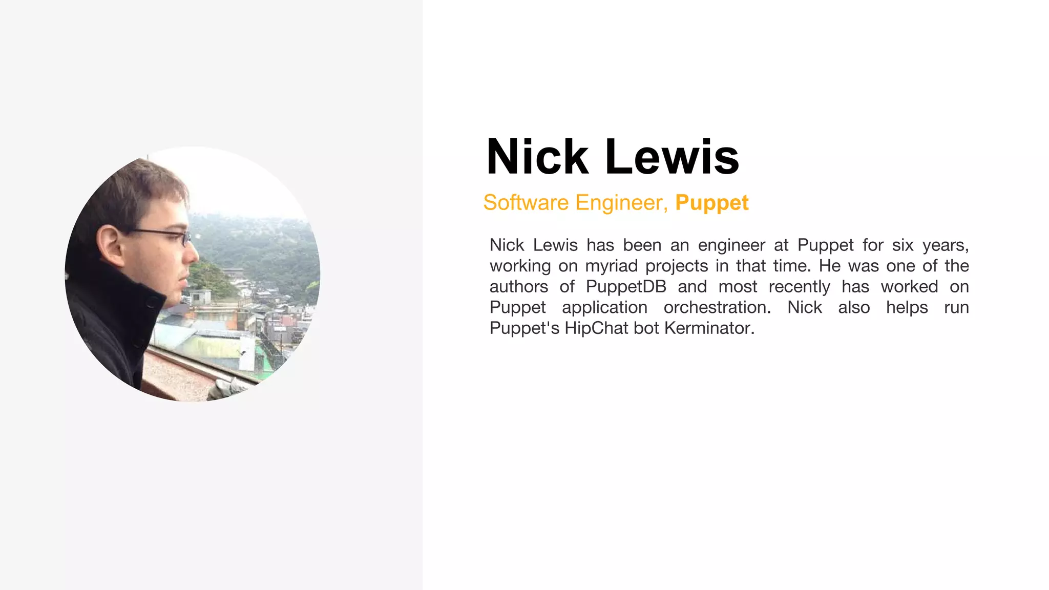 Nick Lewis
Software Engineer, Puppet
Nick Lewis has been an engineer at Puppet for six years,
working on myriad projects in that time. He was one of the
authors of PuppetDB and most recently has worked on
Puppet application orchestration. Nick also helps run
Puppet's HipChat bot Kerminator.
 