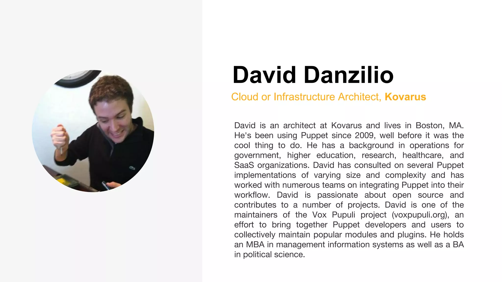 David Danzilio
Cloud or Infrastructure Architect, Kovarus
David is an architect at Kovarus and lives in Boston, MA.
He's been using Puppet since 2009, well before it was the
cool thing to do. He has a background in operations for
government, higher education, research, healthcare, and
SaaS organizations. David has consulted on several Puppet
implementations of varying size and complexity and has
worked with numerous teams on integrating Puppet into their
workflow. David is passionate about open source and
contributes to a number of projects. David is one of the
maintainers of the Vox Pupuli project (voxpupuli.org), an
effort to bring together Puppet developers and users to
collectively maintain popular modules and plugins. He holds
an MBA in management information systems as well as a BA
in political science.
 