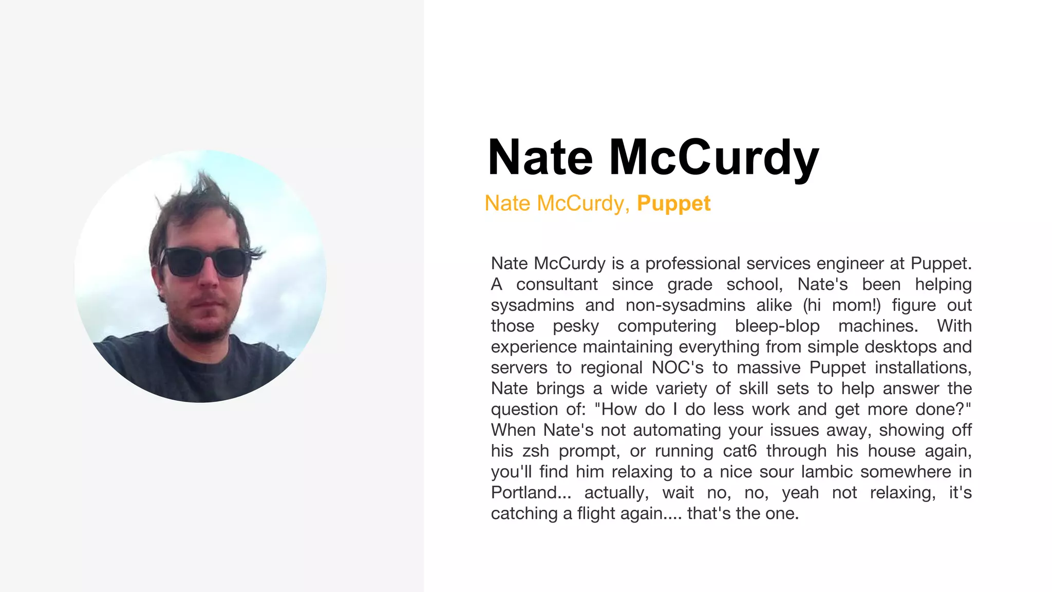 Nate McCurdy
Nate McCurdy, Puppet
Nate McCurdy is a professional services engineer at Puppet.
A consultant since grade school, Nate's been helping
sysadmins and non-sysadmins alike (hi mom!) figure out
those pesky computering bleep-blop machines. With
experience maintaining everything from simple desktops and
servers to regional NOC's to massive Puppet installations,
Nate brings a wide variety of skill sets to help answer the
question of: "How do I do less work and get more done?"
When Nate's not automating your issues away, showing off
his zsh prompt, or running cat6 through his house again,
you'll find him relaxing to a nice sour lambic somewhere in
Portland... actually, wait no, no, yeah not relaxing, it's
catching a flight again.... that's the one.
 