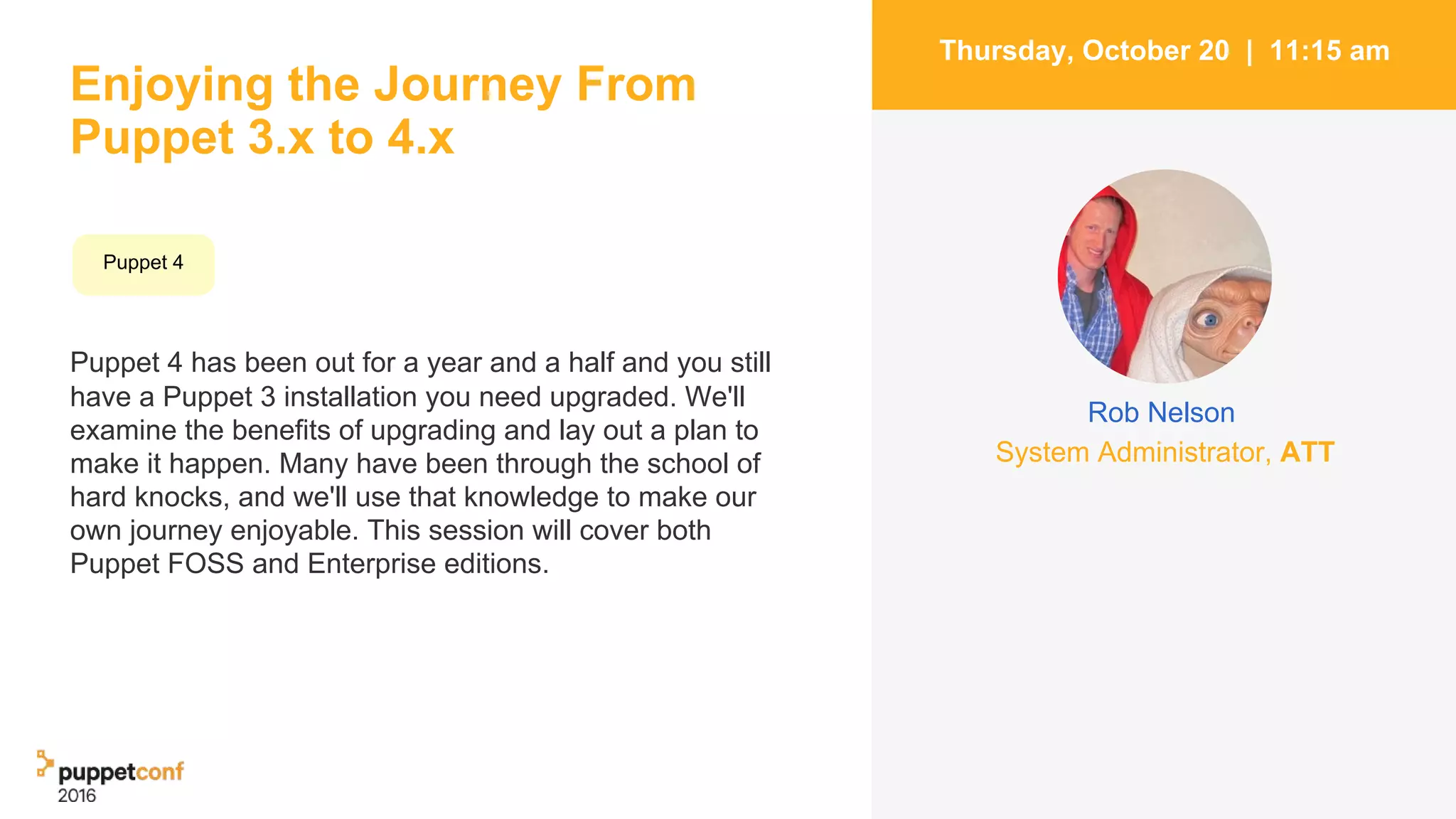 Enjoying the Journey From
Puppet 3.x to 4.x
Puppet 4 has been out for a year and a half and you still
have a Puppet 3 installation you need upgraded. We'll
examine the benefits of upgrading and lay out a plan to
make it happen. Many have been through the school of
hard knocks, and we'll use that knowledge to make our
own journey enjoyable. This session will cover both
Puppet FOSS and Enterprise editions.
2
Thursday, October 20 | 11:15 am
Puppet 4
System Administrator, ATT
Rob Nelson
 