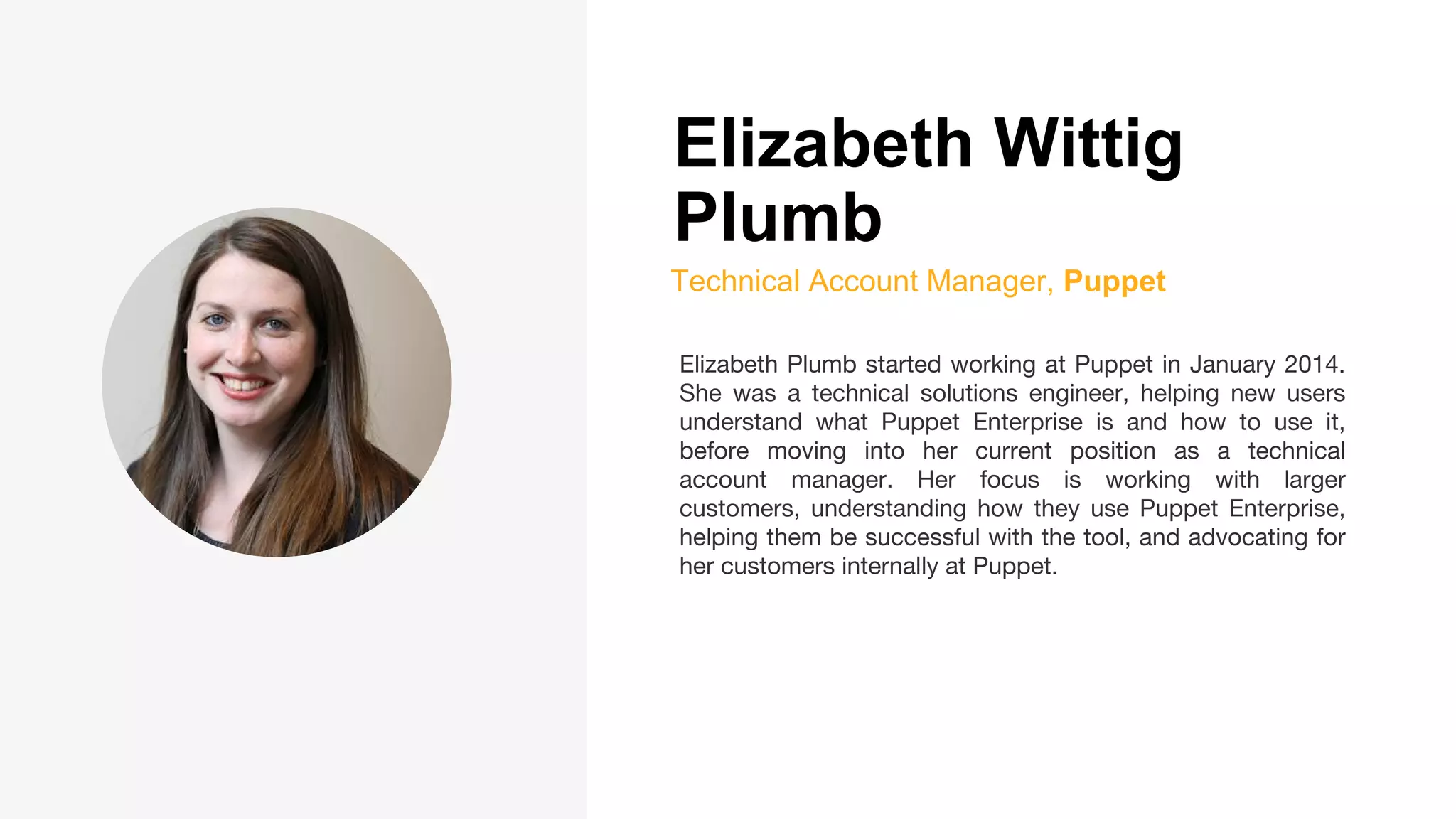 Elizabeth Wittig
Plumb
Technical Account Manager, Puppet
Elizabeth Plumb started working at Puppet in January 2014.
She was a technical solutions engineer, helping new users
understand what Puppet Enterprise is and how to use it,
before moving into her current position as a technical
account manager. Her focus is working with larger
customers, understanding how they use Puppet Enterprise,
helping them be successful with the tool, and advocating for
her customers internally at Puppet.
 