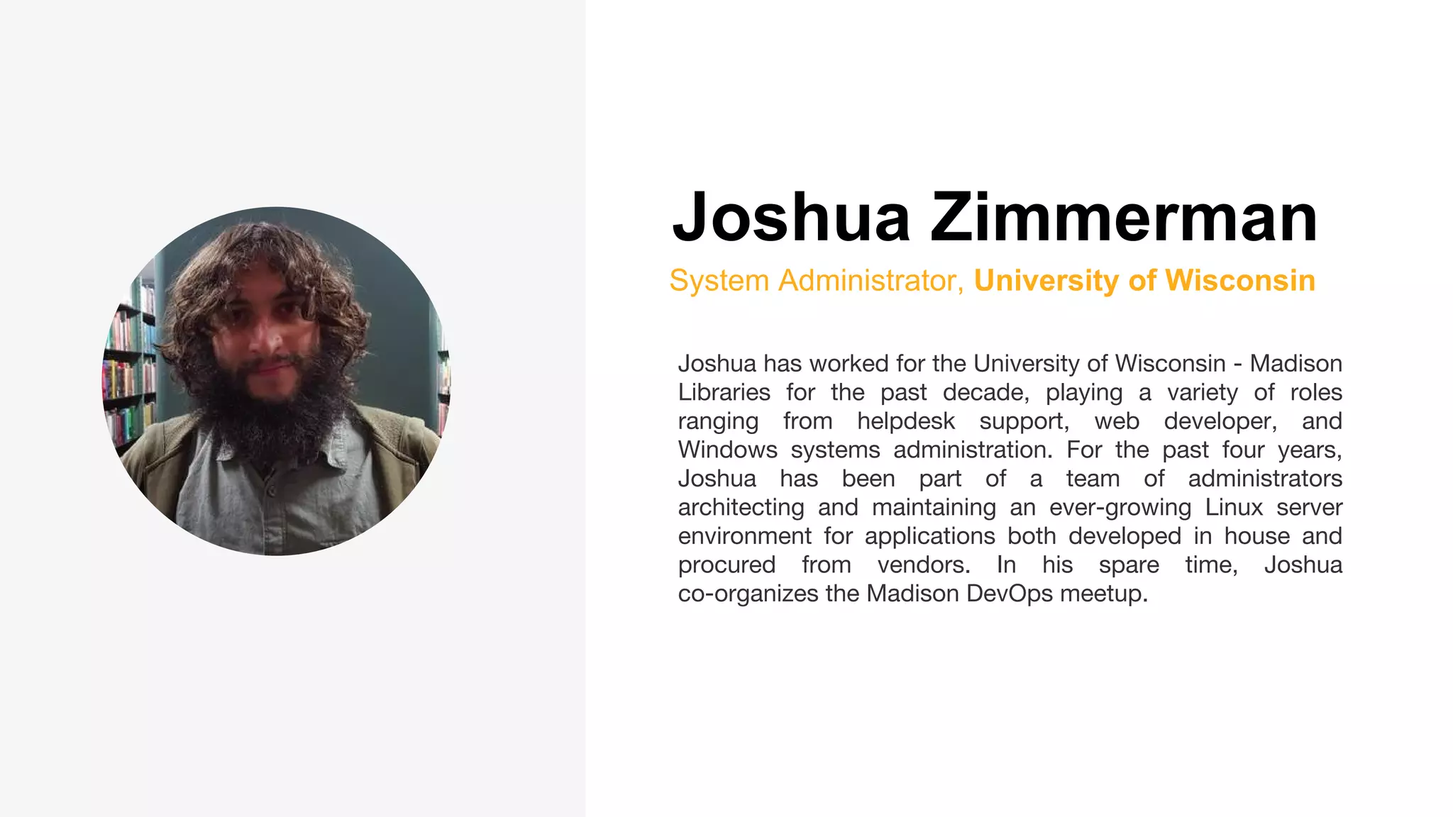 Joshua Zimmerman
System Administrator, University of Wisconsin
Joshua has worked for the University of Wisconsin - Madison
Libraries for the past decade, playing a variety of roles
ranging from helpdesk support, web developer, and
Windows systems administration. For the past four years,
Joshua has been part of a team of administrators
architecting and maintaining an ever-growing Linux server
environment for applications both developed in house and
procured from vendors. In his spare time, Joshua
co-organizes the Madison DevOps meetup.
 