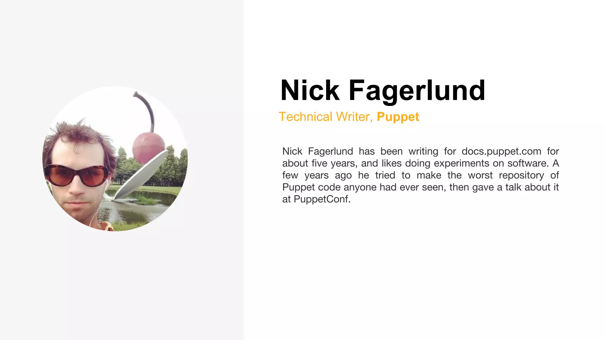 Nick Fagerlund
Technical Writer, Puppet
Nick Fagerlund has been writing for docs.puppet.com for
about five years, and likes doing experiments on software. A
few years ago he tried to make the worst repository of
Puppet code anyone had ever seen, then gave a talk about it
at PuppetConf.
 