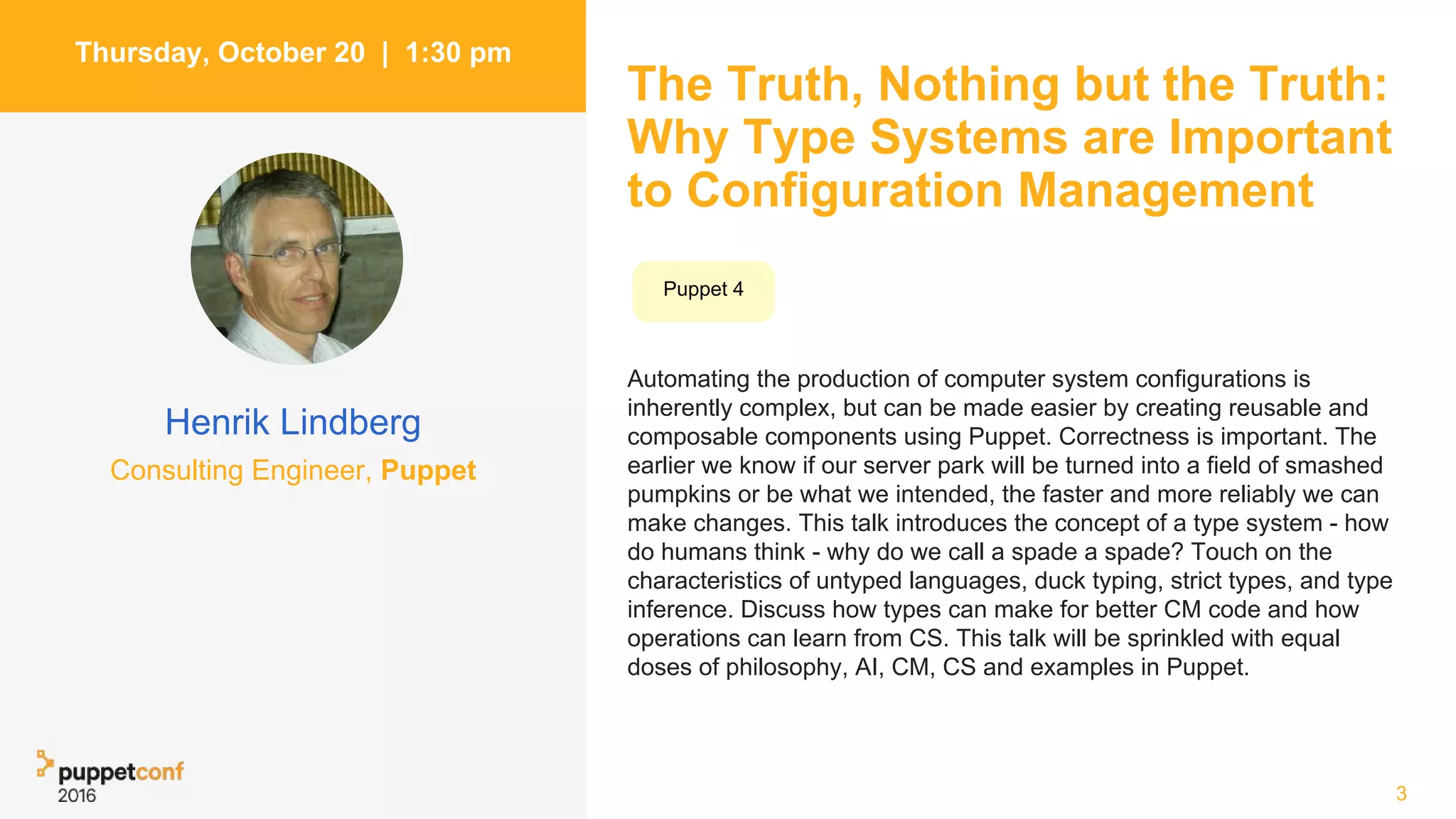 The Truth, Nothing but the Truth:
Why Type Systems are Important
to Configuration Management
Automating the production of computer system configurations is
inherently complex, but can be made easier by creating reusable and
composable components using Puppet. Correctness is important. The
earlier we know if our server park will be turned into a field of smashed
pumpkins or be what we intended, the faster and more reliably we can
make changes. This talk introduces the concept of a type system - how
do humans think - why do we call a spade a spade? Touch on the
characteristics of untyped languages, duck typing, strict types, and type
inference. Discuss how types can make for better CM code and how
operations can learn from CS. This talk will be sprinkled with equal
doses of philosophy, AI, CM, CS and examples in Puppet.
3
Thursday, October 20 | 1:30 pm
Henrik Lindberg
Consulting Engineer, Puppet
Puppet 4
 