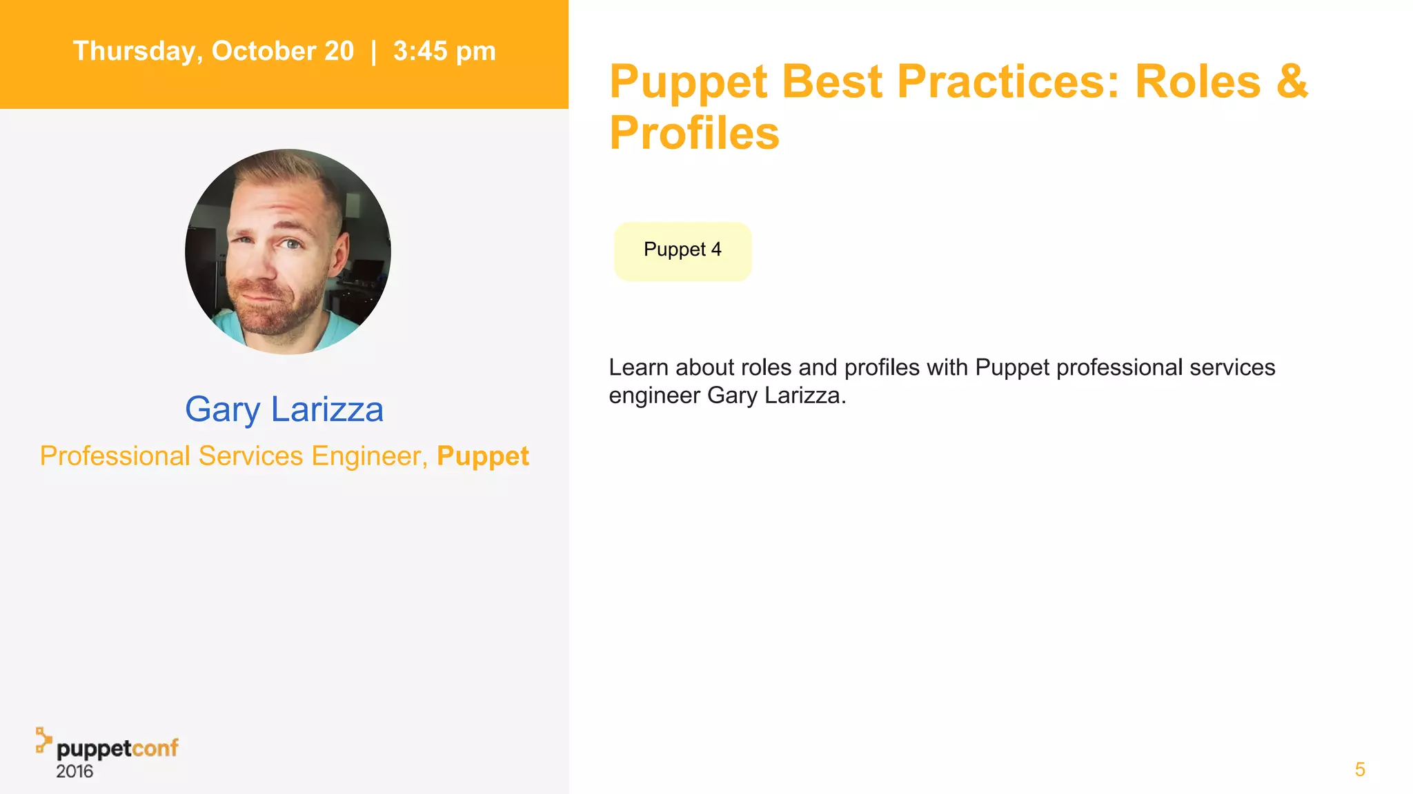 Puppet Best Practices: Roles &
Profiles
Learn about roles and profiles with Puppet professional services
engineer Gary Larizza.
5
Thursday, October 20 | 3:45 pm
Gary Larizza
Professional Services Engineer, Puppet
Puppet 4
 