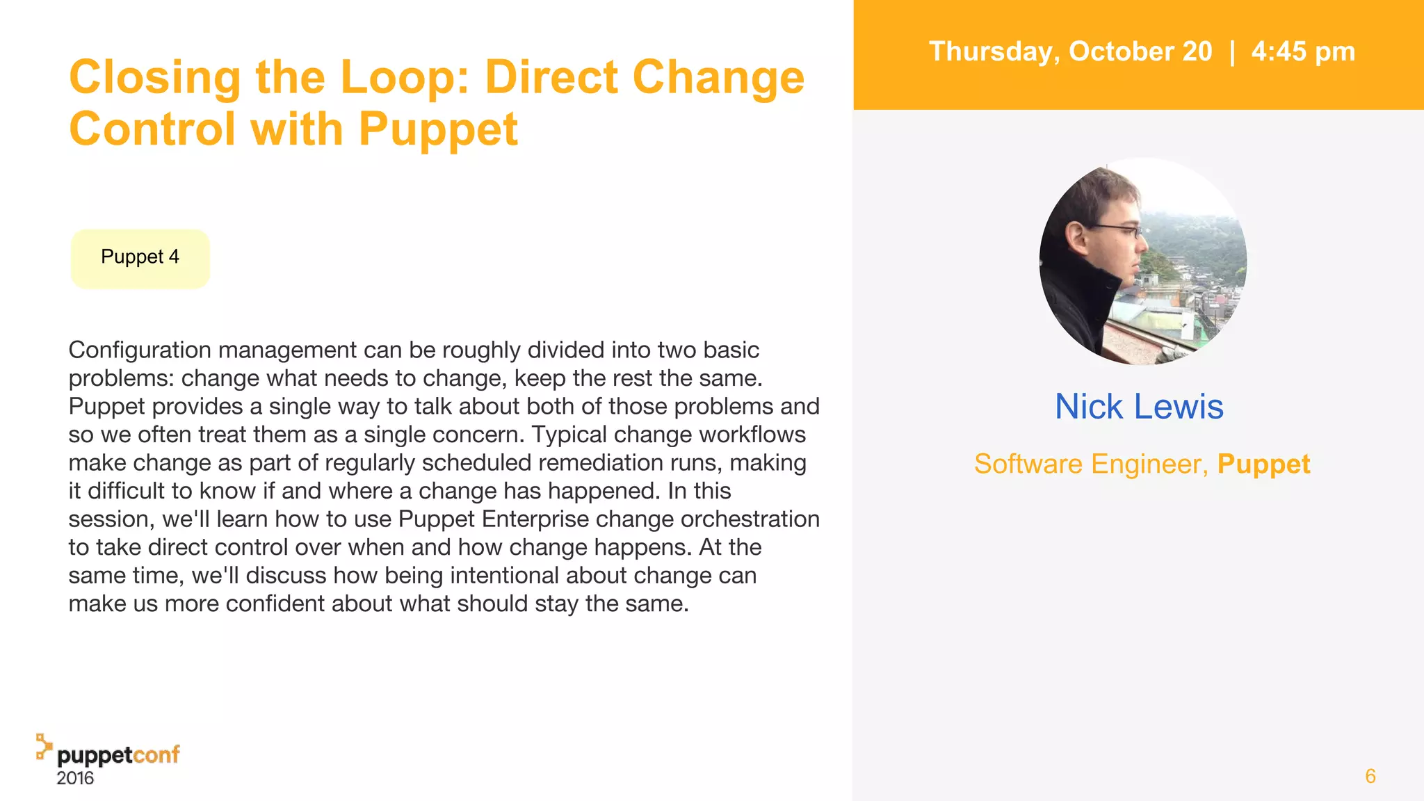 Closing the Loop: Direct Change
Control with Puppet
Configuration management can be roughly divided into two basic
problems: change what needs to change, keep the rest the same.
Puppet provides a single way to talk about both of those problems and
so we often treat them as a single concern. Typical change workflows
make change as part of regularly scheduled remediation runs, making
it difficult to know if and where a change has happened. In this
session, we'll learn how to use Puppet Enterprise change orchestration
to take direct control over when and how change happens. At the
same time, we'll discuss how being intentional about change can
make us more confident about what should stay the same.
6
Thursday, October 20 | 4:45 pm
Nick Lewis
Software Engineer, Puppet
Puppet 4
 