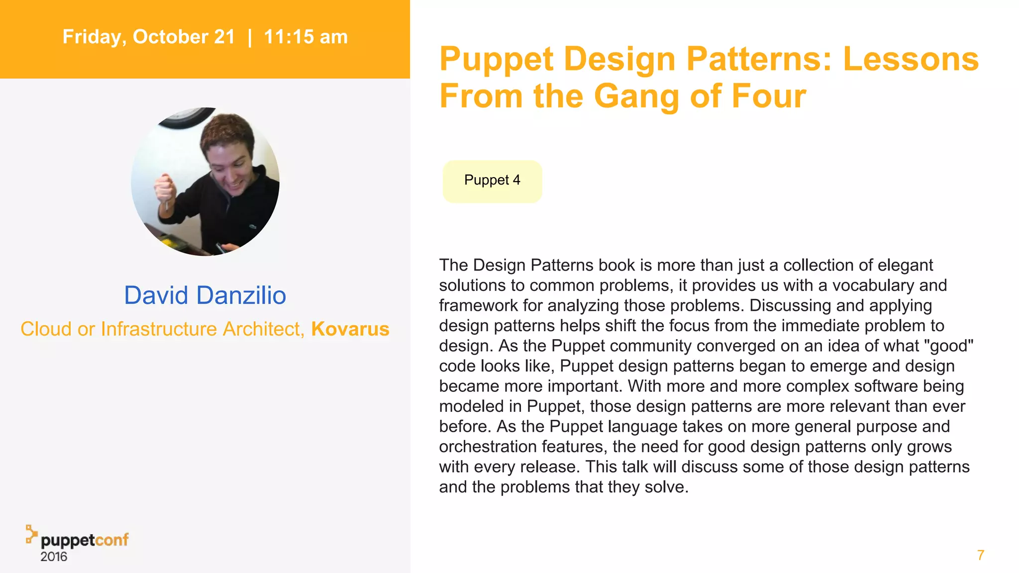 Puppet Design Patterns: Lessons
From the Gang of Four
The Design Patterns book is more than just a collection of elegant
solutions to common problems, it provides us with a vocabulary and
framework for analyzing those problems. Discussing and applying
design patterns helps shift the focus from the immediate problem to
design. As the Puppet community converged on an idea of what "good"
code looks like, Puppet design patterns began to emerge and design
became more important. With more and more complex software being
modeled in Puppet, those design patterns are more relevant than ever
before. As the Puppet language takes on more general purpose and
orchestration features, the need for good design patterns only grows
with every release. This talk will discuss some of those design patterns
and the problems that they solve.
7
Friday, October 21 | 11:15 am
David Danzilio
Cloud or Infrastructure Architect, Kovarus
Puppet 4
 
