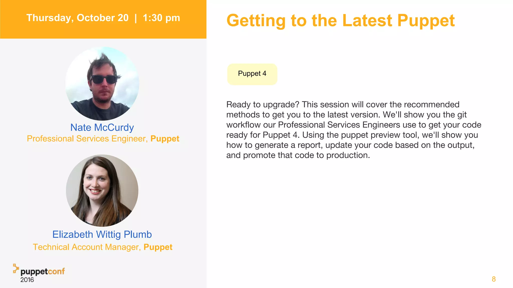 Getting to the Latest Puppet
Ready to upgrade? This session will cover the recommended
methods to get you to the latest version. We'll show you the git
workflow our Professional Services Engineers use to get your code
ready for Puppet 4. Using the puppet preview tool, we'll show you
how to generate a report, update your code based on the output,
and promote that code to production.
8
Thursday, October 20 | 1:30 pm
Elizabeth Wittig Plumb
Nate McCurdy
Professional Services Engineer, Puppet
Technical Account Manager, Puppet
Puppet 4
 