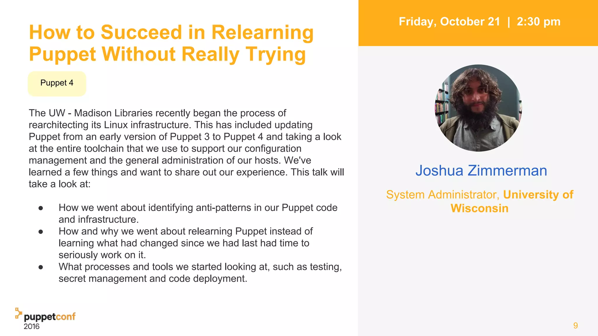 How to Succeed in Relearning
Puppet Without Really Trying
The UW - Madison Libraries recently began the process of
rearchitecting its Linux infrastructure. This has included updating
Puppet from an early version of Puppet 3 to Puppet 4 and taking a look
at the entire toolchain that we use to support our configuration
management and the general administration of our hosts. We've
learned a few things and want to share out our experience. This talk will
take a look at:
● How we went about identifying anti-patterns in our Puppet code
and infrastructure.
● How and why we went about relearning Puppet instead of
learning what had changed since we had last had time to
seriously work on it.
● What processes and tools we started looking at, such as testing,
secret management and code deployment.
9
Friday, October 21 | 2:30 pm
Joshua Zimmerman
System Administrator, University of
Wisconsin
Puppet 4
 