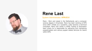 Rene Last
System Administrator, KPN B.V.
Rene - Born and raised in the Netherlands, got a computer
science degree in Enschede. Rene has been working at KPN
since 2007. Initially as a sysadmin. Later became a technical
consultant. Rene now works in KPNs Tooling & Automation
team where he is responsible for delivering and maintaining
puppetmasters and various puppet related services for teams
within KPN.
 