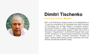 Dimitri Tischenko
Automation Architect, Myndrik
Born in St Petersburg, Russia, moved to The Netherlands at
13, got into computing at 18. Graduated from Delft University
of Technology with an MSc degree in Computer Science.
Co-founded Proteon in 1995, a managed hosting company.
Discovered and implemented puppet in 2009. Since 2013 a
free-lance "Puppetmaster". In 2015/2016 Puppet Team Lead
at KPN, working on a central Puppet Infrastructure involving
thousands of nodes. Currently Automation Architect at
Aegon, helping adopt Devops culture, processes and tools.
Dances and teaches Argentine Tango.
 
