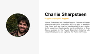 Charlie Sharpsteen
Puppet Employee, Puppet
Charlie Sharpsteen is a Principal Support Engineer at Puppet
where he spends his time pulling products apart to figure out
how things work and how they can be re-built to work better.
In his spare time, Charlie can be found contributing to Open
Source projects in the Puppet Ecosystem, tinkering with
virtual infrastructure, and exploring the Pacific Northwest.
 