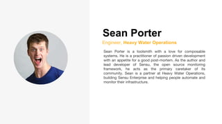Sean Porter
Engineer, Heavy Water Operations
Sean Porter is a toolsmith with a love for composable
systems. He is a practitioner of passion driven development
with an appetite for a good post-mortem. As the author and
lead developer of Sensu, the open source monitoring
framework, he acts as the primary caretaker of its
community. Sean is a partner at Heavy Water Operations,
building Sensu Enterprise and helping people automate and
monitor their infrastructure.
 