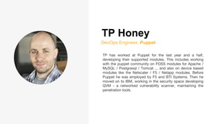 TP Honey
DevOps Engineer, Puppet
TP has worked at Puppet for the last year and a half,
developing their supported modules. This includes working
with the puppet community on FOSS modules for Apache /
MySQL / Postgresql / Tomcat ... and also on device based
modules like the Netscaler / F5 / Netapp modules. Before
Puppet he was employed by F5 and BTI Systems. Then he
moved on to IBM, working in the security space developing
QVM - a networked vulnerability scanner, maintaining the
penetration tools.
 