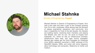 Michael Stahnke
Director of Engineering, Puppet
Michael Stahnke is Director of Engineering at Puppet. He's
held a few roles and been a part of the company growing
from 35 to 440+ employees. While staying near the domains
of release engineering, operations, and community, he’s
been in leadership for most of the last decade. His interests
are building teams, mentoring team members, and playing
Hot Wheels cars with his son. He came to Puppet from
Caterpillar, Inc. where he was an infrastructure architect,
infrastructure team lead, and open source evangelist.
Michael also helped get the Extra Packages for Enterprise
Linux (EPEL) repository launched in 2005, authored of Pro
OpenSSH (Apress, 2005), and writes with some frequency
about technology and computers. @stahnma on twitter and
medium.
 