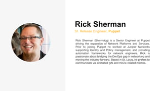 Rick Sherman
Sr. Release Engineer, Puppet
Rick Sherman (Shermdog) is a Senior Engineer at Puppet
driving the expansion of Network Platforms and Services.
Prior to joining Puppet he worked at Juniper Networks
supporting Identity and Policy management, and providing
automation frameworks for network engineers. Rick is
passionate about bridging the DevOps gap in networking and
moving the industry forward. Based in St. Louis, he prefers to
communicate via animated gifs and movie-related memes.
 