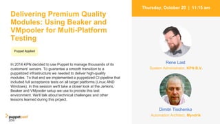 Delivering Premium Quality
Modules: Using Beaker and
VMpooler for Multi-Platform
Testing
In 2014 KPN decided to use Puppet to manage thousands of its
customers' servers. To guarantee a smooth transition to a
puppetized infrastructure we needed to deliver high-quality
modules. To that end we implemented a puppetized CI pipeline that
included full acceptance tests on all target platforms (Linux AND
Windows). In this session we'll take a closer look at the Jenkins,
Beaker and VMpooler setup we use to provide this test
environment. We'll talk about technical challenges and other
lessons learned during this project.
2
Thursday, October 20 | 11:15 am
Dimitri Tischenko
Rene Last
Puppet Applied
Automation Architect, Myndrik
System Administrator, KPN B.V.
 
