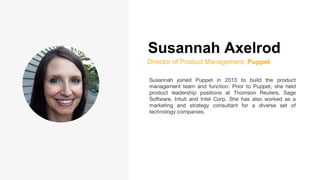 Susannah Axelrod
Director of Product Management, Puppet
Susannah joined Puppet in 2013 to build the product
management team and function. Prior to Puppet, she held
product leadership positions at Thomson Reuters, Sage
Software, Intuit and Intel Corp. She has also worked as a
marketing and strategy consultant for a diverse set of
technology companies.
 