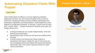 Automating Datastore Fleets With
Puppet
Yelp's PaaS based on Mesos is nice for deploying stateless
application services, but we've found Puppet to be our tool of
choice for managing clusters of heavily stateful applications like
Zookeeper, Cassandra, and Elasticsearch, while supporting a high
degree of configuration diversity. In this talk, I'll show how we have
built "cluster native" Puppet modules for flexibility and scale. Our
design allows us to:
4
Thursday, October 20 | 2:30 pm
Joseph Lynch
Software Engineer, Yelp
● Configure instances of a cluster independently, while still
sharing core automation.
● Dynamically scale clusters up and down as needed within
minutes.
● Provide control and tooling over these clusters to
developers themselves. Along the way I'll show how you
can tie together advanced Puppet techniques like Module
Hiera Data, ENC, and custom types/functions to create
robust automation.
Puppet Applied
 