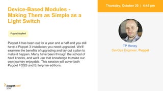 Device-Based Modules -
Making Them as Simple as a
Light Switch
Puppet 4 has been out for a year and a half and you still
have a Puppet 3 installation you need upgraded. We'll
examine the benefits of upgrading and lay out a plan to
make it happen. Many have been through the school of
hard knocks, and we'll use that knowledge to make our
own journey enjoyable. This session will cover both
Puppet FOSS and Enterprise editions.
6
Thursday, October 20 | 4:45 pm
DevOps Engineer, Puppet
TP Honey
Puppet Applied
 