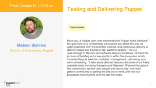 Testing and Delivering Puppet
Have you, a Puppet user, ever wondered how Puppet ships software?
My goal here is to be fearlessly transparent and share the way we
apply practices from the scientific method, and continuous delivery to
deliver Puppet and friends on 80+ platform targets. This is a
walk-through in DevOps and software delivery workflows. I'll trace the
process of building out a new platform within the ecosystem which
includes lifecycle selection, toolchain management, test tiering, and
work scheduling. I'll take some planned detours into some of our freely
available tools, including Vanagon and VMpooler. Weaved throughout
the presentation are the roles people and teams play, how each
person contributes to getting the bits out on time, and how our
processes have evolved over the last five years.
7
Friday, October 21 | 11:15 am
Michael Stahnke
Director of Engineering, Puppet
Puppet Applied
 