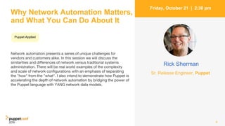 Why Network Automation Matters,
and What You Can Do About It
Network automation presents a series of unique challenges for
vendors and customers alike. In this session we will discuss the
similarities and differences of network versus traditional systems
administration. There will be real world examples of the complexity
and scale of network configurations with an emphasis of separating
the "how" from the "what". I also intend to demonstrate how Puppet is
accelerating the depth of network automation by bridging the power of
the Puppet language with YANG network data models.
8
Friday, October 21 | 2:30 pm
Rick Sherman
Sr. Release Engineer, Puppet
Puppet Applied
 