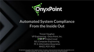 Start Compliant. Stay Compliant. Trevor Vaughan, Onyx Point
Trevor Vaughan
VP Engineering - Onyx Point, Inc.
Product Lead
B.S. Computer Engineering,
M. S. Information Assurance
RHCE, PCP, PCD
Automated System Compliance
From the Inside Out
All trademarks are property of their respective owners. All company, product and service names used in this presentation are for
identification purposes only. Use of these names, logos, and brands does not imply endorsement.
 