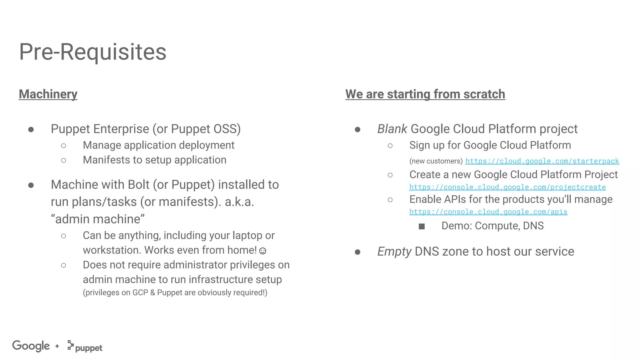 +
Pre-Requisites
Machinery
● Puppet Enterprise (or Puppet OSS)
○ Manage application deployment
○ Manifests to setup application
● Machine with Bolt (or Puppet) installed to
run plans/tasks (or manifests). a.k.a.
“admin machine”
○ Can be anything, including your laptop or
workstation. Works even from home!☺
○ Does not require administrator privileges on
admin machine to run infrastructure setup
(privileges on GCP & Puppet are obviously required!)
We are starting from scratch
● Blank Google Cloud Platform project
○ Sign up for Google Cloud Platform
(new customers) https://cloud.google.com/starterpack
○ Create a new Google Cloud Platform Project
https://console.cloud.google.com/projectcreate
○ Enable APIs for the products you’ll manage
https://console.cloud.google.com/apis
■ Demo: Compute, DNS
● Empty DNS zone to host our service
 