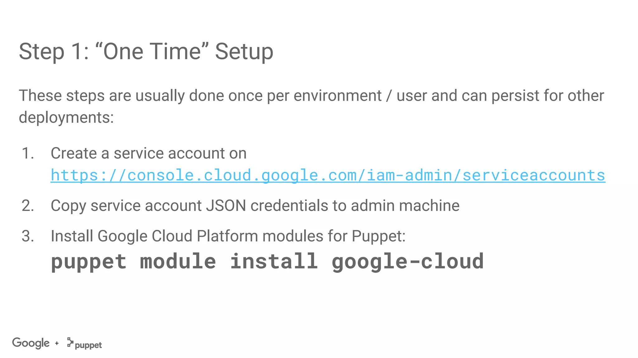 +
Step 1: “One Time” Setup
These steps are usually done once per environment / user and can persist for other
deployments:
1. Create a service account on
https://console.cloud.google.com/iam-admin/serviceaccounts
2. Copy service account JSON credentials to admin machine
3. Install Google Cloud Platform modules for Puppet:
puppet module install google-cloud
 