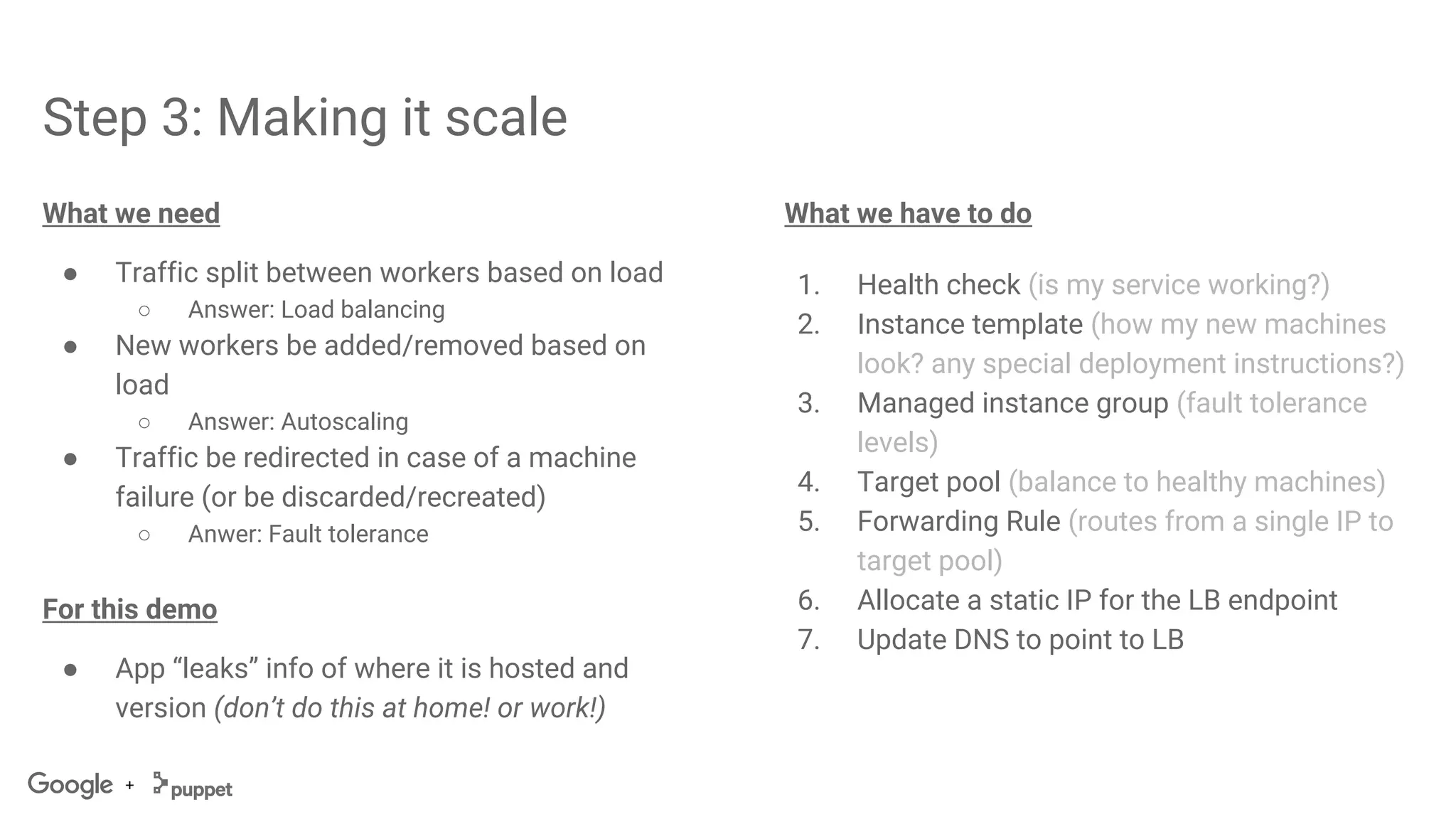 +
Step 3: Making it scale
What we need
● Traffic split between workers based on load
○ Answer: Load balancing
● New workers be added/removed based on
load
○ Answer: Autoscaling
● Traffic be redirected in case of a machine
failure (or be discarded/recreated)
○ Anwer: Fault tolerance
For this demo
● App “leaks” info of where it is hosted and
version (don’t do this at home! or work!)
What we have to do
1. Health check (is my service working?)
2. Instance template (how my new machines
look? any special deployment instructions?)
3. Managed instance group (fault tolerance
levels)
4. Target pool (balance to healthy machines)
5. Forwarding Rule (routes from a single IP to
target pool)
6. Allocate a static IP for the LB endpoint
7. Update DNS to point to LB
 