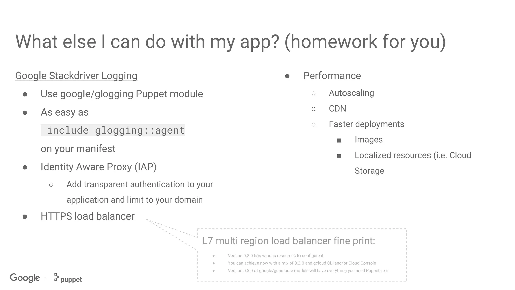 +
What else I can do with my app? (homework for you)
Google Stackdriver Logging
● Use google/glogging Puppet module
● As easy as
include glogging::agent
on your manifest
● Identity Aware Proxy (IAP)
○ Add transparent authentication to your
application and limit to your domain
● HTTPS load balancer
L7 multi region load balancer fine print:
● Version 0.2.0 has various resources to configure it
● You can achieve now with a mix of 0.2.0 and gcloud CLI and/or Cloud Console
● Version 0.3.0 of google/gcompute module will have everything you need Puppetize it
● Performance
○ Autoscaling
○ CDN
○ Faster deployments
■ Images
■ Localized resources (i.e. Cloud
Storage
 