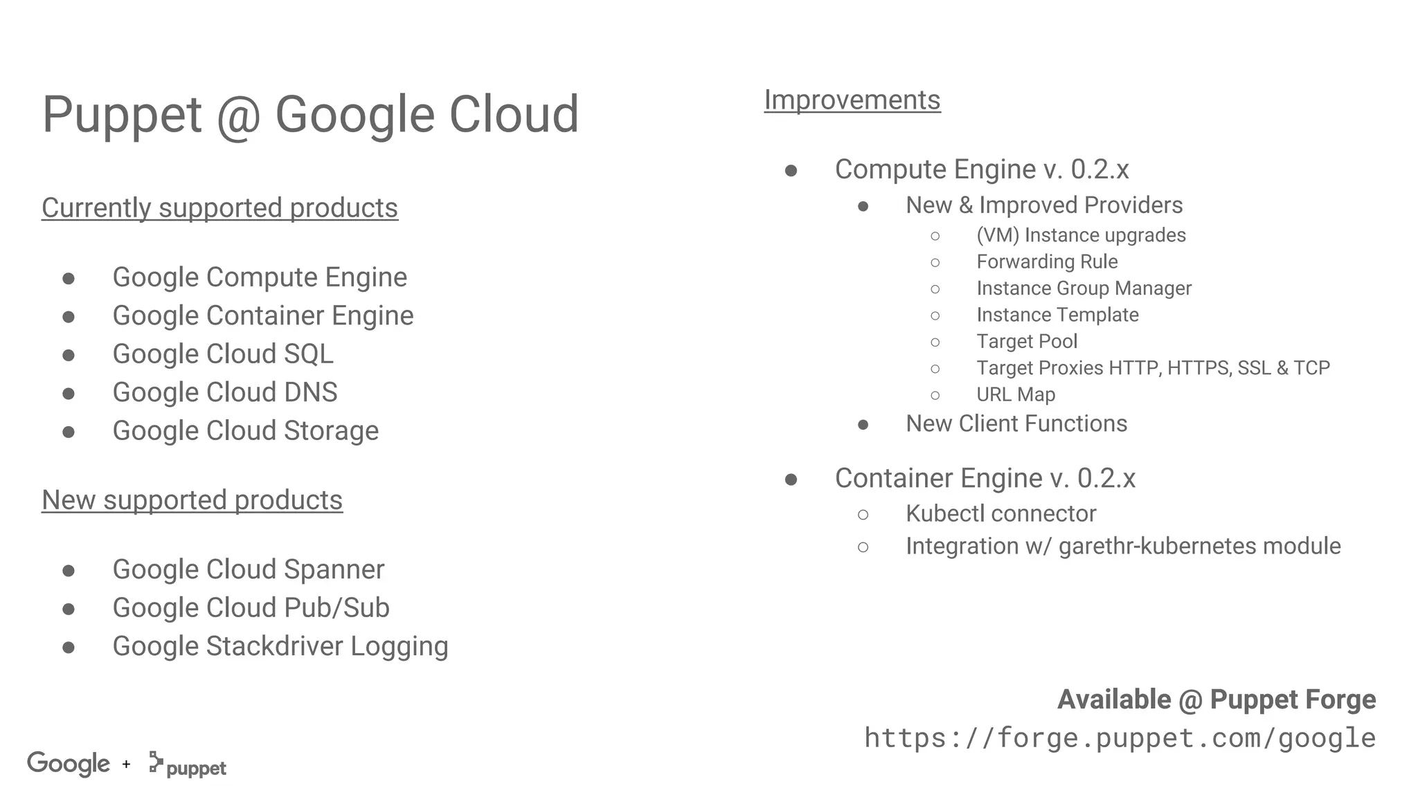 +
Puppet @ Google Cloud
Currently supported products
● Google Compute Engine
● Google Container Engine
● Google Cloud SQL
● Google Cloud DNS
● Google Cloud Storage
New supported products
● Google Cloud Spanner
● Google Cloud Pub/Sub
● Google Stackdriver Logging
Improvements
● Compute Engine v. 0.2.x
● New & Improved Providers
○ (VM) Instance upgrades
○ Forwarding Rule
○ Instance Group Manager
○ Instance Template
○ Target Pool
○ Target Proxies HTTP, HTTPS, SSL & TCP
○ URL Map
● New Client Functions
● Container Engine v. 0.2.x
○ Kubectl connector
○ Integration w/ garethr-kubernetes module
Available @ Puppet Forge
https://forge.puppet.com/google
 