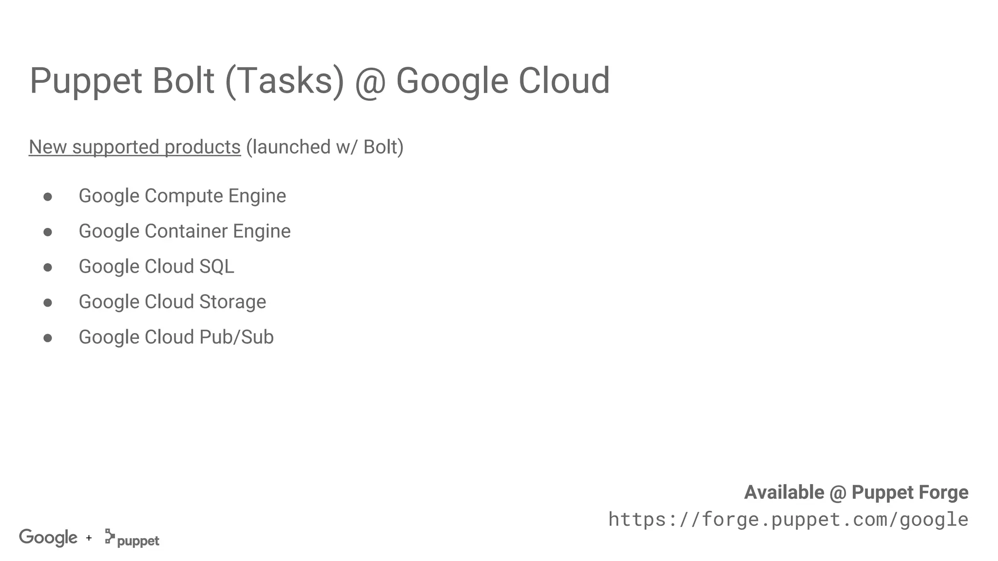 +
Puppet Bolt (Tasks) @ Google Cloud
New supported products (launched w/ Bolt)
● Google Compute Engine
● Google Container Engine
● Google Cloud SQL
● Google Cloud Storage
● Google Cloud Pub/Sub
Available @ Puppet Forge
https://forge.puppet.com/google
 