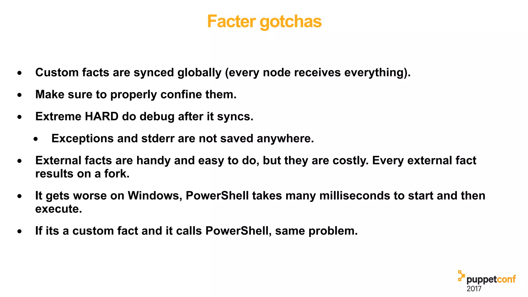Facter gotchas
• Custom facts are synced globally (every node receives everything).
• Make sure to properly confine them.
• Extreme HARD do debug after it syncs.
• Exceptions and stderr are not saved anywhere.
• External facts are handy and easy to do, but they are costly. Every external fact
results on a fork.
• It gets worse on Windows, PowerShell takes many milliseconds to start and then
execute.
• If its a custom fact and it calls PowerShell, same problem.
 