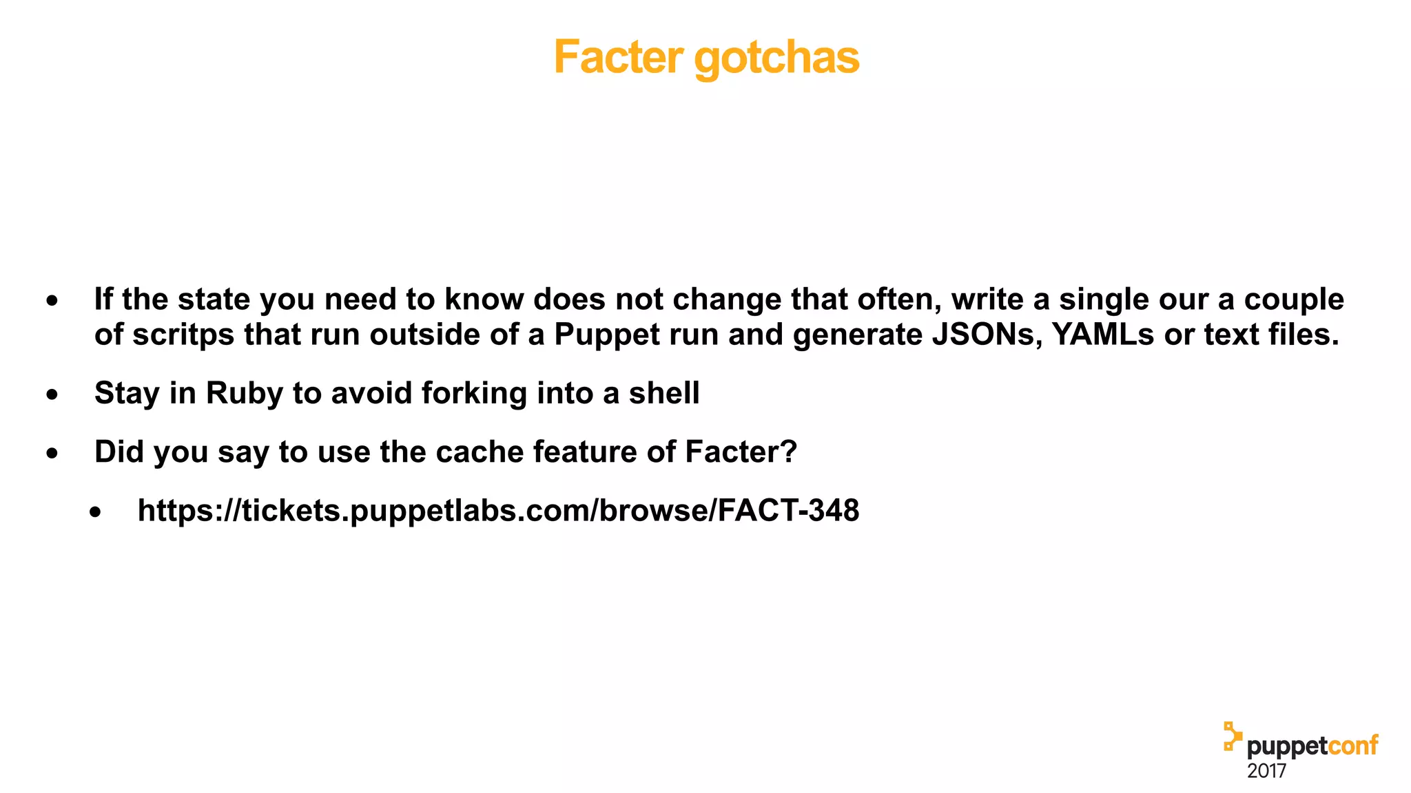 Facter gotchas
• If the state you need to know does not change that often, write a single our a couple
of scritps that run outside of a Puppet run and generate JSONs, YAMLs or text files.
• Stay in Ruby to avoid forking into a shell
• Did you say to use the cache feature of Facter?
• https://tickets.puppetlabs.com/browse/FACT-348
 