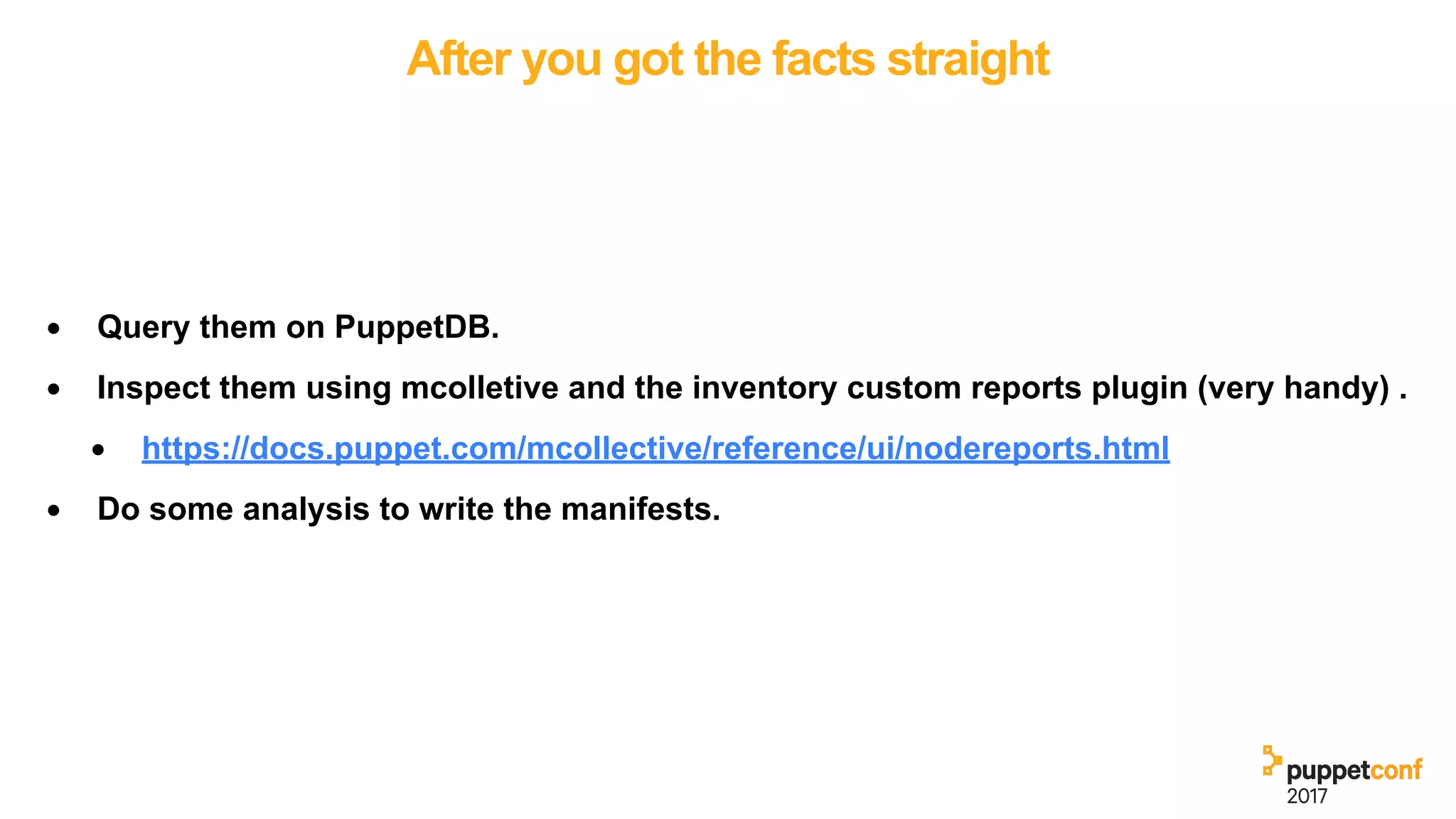 After you got the facts straight
• Query them on PuppetDB.
• Inspect them using mcolletive and the inventory custom reports plugin (very handy) .
• https://docs.puppet.com/mcollective/reference/ui/nodereports.html
• Do some analysis to write the manifests.
 