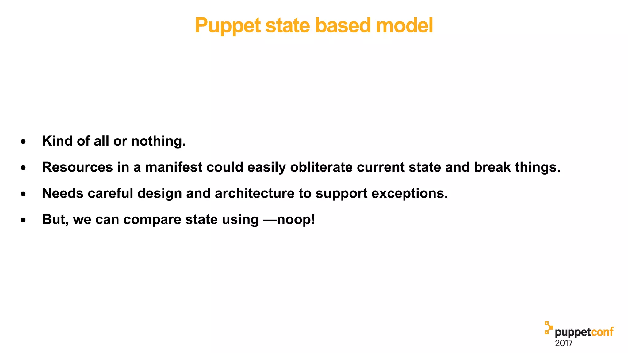 Puppet state based model
• Kind of all or nothing.
• Resources in a manifest could easily obliterate current state and break things.
• Needs careful design and architecture to support exceptions.
• But, we can compare state using —noop!
 