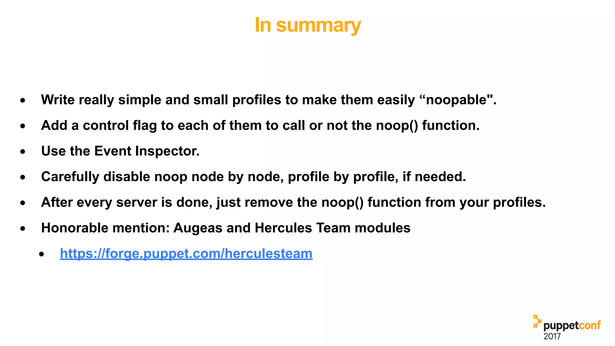 In summary
• Write really simple and small profiles to make them easily “noopable".
• Add a control flag to each of them to call or not the noop() function.
• Use the Event Inspector.
• Carefully disable noop node by node, profile by profile, if needed.
• After every server is done, just remove the noop() function from your profiles.
• Honorable mention: Augeas and Hercules Team modules
• https://forge.puppet.com/herculesteam
 