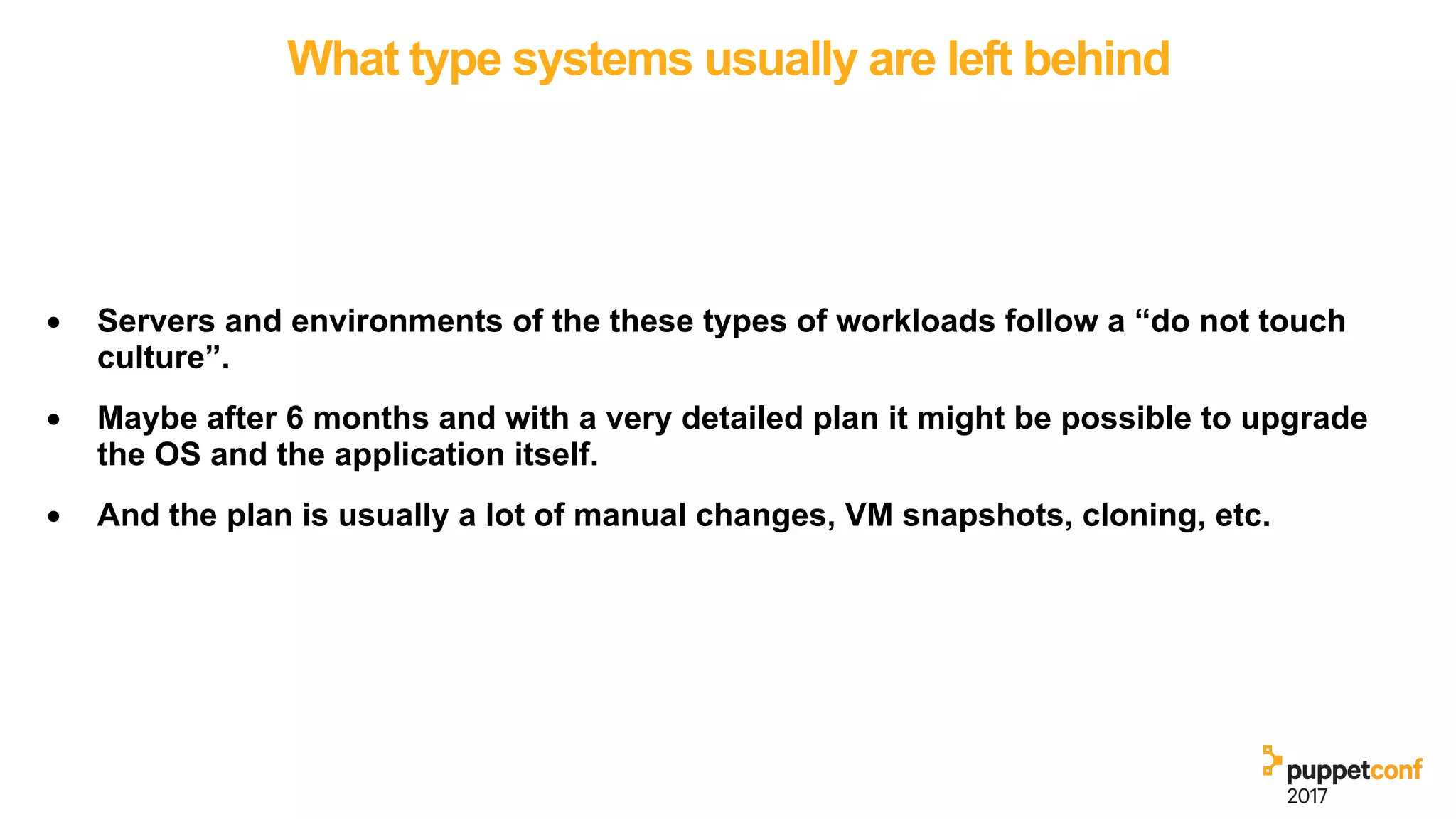 What type systems usually are left behind
• Servers and environments of the these types of workloads follow a “do not touch
culture”.
• Maybe after 6 months and with a very detailed plan it might be possible to upgrade
the OS and the application itself.
• And the plan is usually a lot of manual changes, VM snapshots, cloning, etc.
 