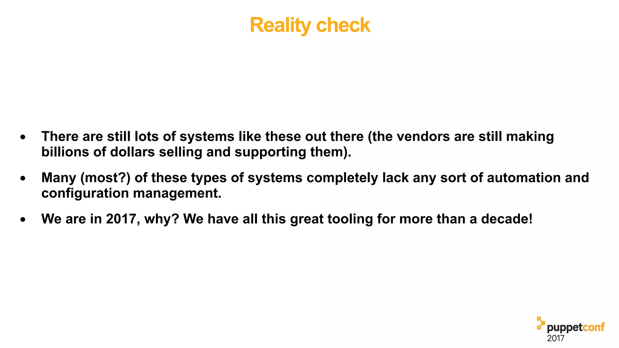 Reality check
• There are still lots of systems like these out there (the vendors are still making
billions of dollars selling and supporting them).
• Many (most?) of these types of systems completely lack any sort of automation and
configuration management.
• We are in 2017, why? We have all this great tooling for more than a decade!
 
