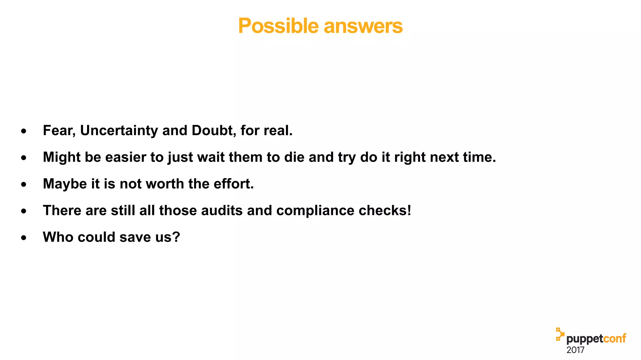 Possible answers
• Fear, Uncertainty and Doubt, for real.
• Might be easier to just wait them to die and try do it right next time.
• Maybe it is not worth the effort.
• There are still all those audits and compliance checks!
• Who could save us?
 