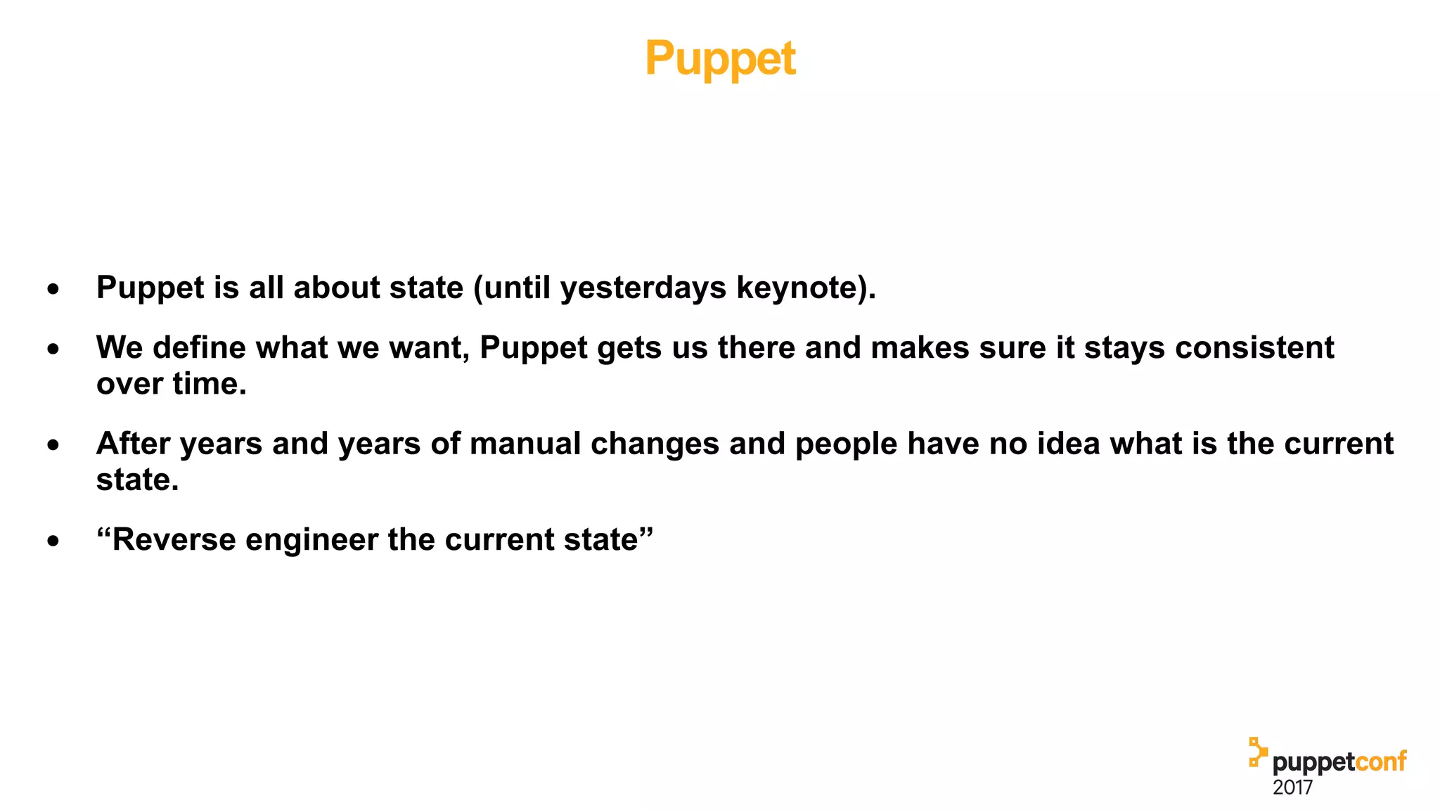 Puppet
• Puppet is all about state (until yesterdays keynote).
• We define what we want, Puppet gets us there and makes sure it stays consistent
over time.
• After years and years of manual changes and people have no idea what is the current
state.
• “Reverse engineer the current state”
 