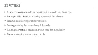 SIX PATTERNS
➤ Resource Wrapper: adding functionality to code you don’t own
➤ Package, File, Service: breaking up monolithic classes
➤ Params: delegating parameter defaults
➤ Strategy: doing the same thing diﬀerently
➤ Roles and Proﬁles: organizing your code for modularity
➤ Factory: creating resources on the ﬂy
 