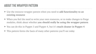 ABOUT THE WRAPPER PATTERN
➤ Use the resource wrapper pattern when you need to add functionality to an
existing resource
➤ When you feel the need to write your own resources, or to make changes to Forge
modules, think about whether you should really be using the wrapper pattern
➤ You can do this in Puppet 3 and Puppet 4, but it’s much cleaner in Puppet 4
➤ This pattern forms the basis of many other patterns you’ll see today
 