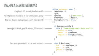EXAMPLE: MANAGING USERS
define mycompany::user (
$employee_id,
$gid,
$groups = ['employees'],
$username = $title,
$manage_profile = true,
) {
if $manage_profile {
file { "/home/${username}/.bash_profile":
ensure => file,
owner => $username,
require => User[$username],
}
}
user { $username:
uid => $employee_id,
gid => $gid,
groups => $groups,
}
}
All employees should be in the ‘employees’ group
Employee ID is used for the user ID
Feature flag to manage your user’s bash profile
Manage ~/.bash_profile with a file resource
Pass your parameters to the user resource
 