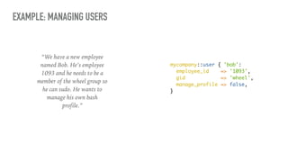 EXAMPLE: MANAGING USERS
mycompany::user { 'bob':
employee_id => '1093',
gid => 'wheel',
manage_profile => false,
}
“We have a new employee
named Bob. He’s employee
1093 and he needs to be a
member of the wheel group so
he can sudo. He wants to
manage his own bash
profile.”
 