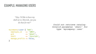 EXAMPLE: MANAGING USERS
“Hey, I’d like to have my
shell set to /bin/zsh, can you
do that for me?”
mycompany::user { 'bob':
employee_id => '1093',
gid => 'wheel',
shell => '/bin/zsh',
manage_profile => false,
}
Could not retrieve catalog:
Invalid parameter ‘shell’ for
type ‘mycompany::user’
 