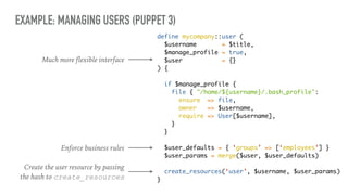 EXAMPLE: MANAGING USERS (PUPPET 3)
define mycompany::user (
$username = $title,
$manage_profile = true,
$user = {}
) {
if $manage_profile {
file { "/home/${username}/.bash_profile":
ensure => file,
owner => $username,
require => User[$username],
}
}
$user_defaults = { ‘groups’ => [‘employees’] }
$user_params = merge($user, $user_defaults)
create_resources(‘user’, $username, $user_params)
}
Much more flexible interface
Enforce business rules
Create the user resource by passing
the hash to create_resources
 